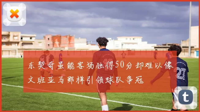 东契奇虽能客场独得50分却难以像文班亚马那样引领球队争冠