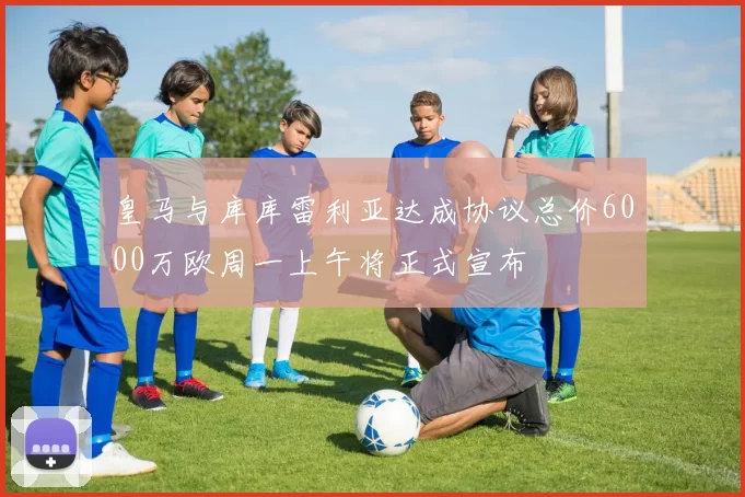 皇马与库库雷利亚达成协议总价6000万欧周一上午将正式宣布