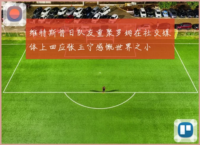 维特斯昔日队友重聚罗姆在社交媒体上回应张玉宁感慨世界之小