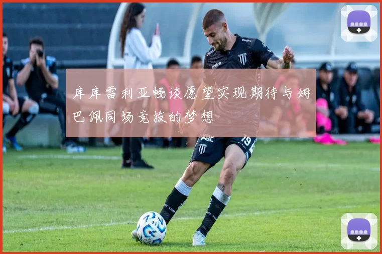 库库雷利亚畅谈愿望实现期待与姆巴佩同场竞技的梦想