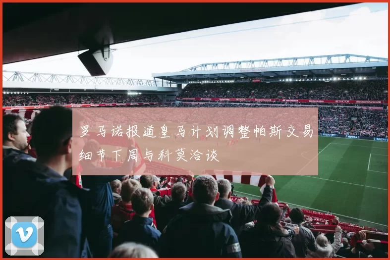 罗马诺报道皇马计划调整帕斯交易细节下周与科莫洽谈