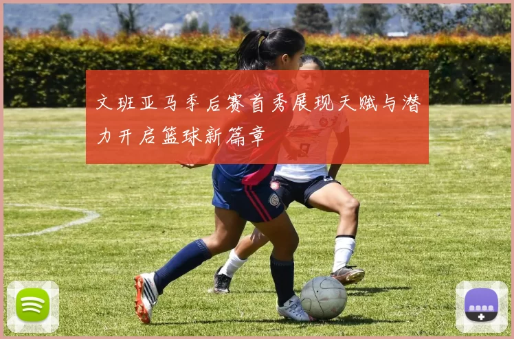 文班亚马季后赛首秀展现天赋与潜力开启篮球新篇章