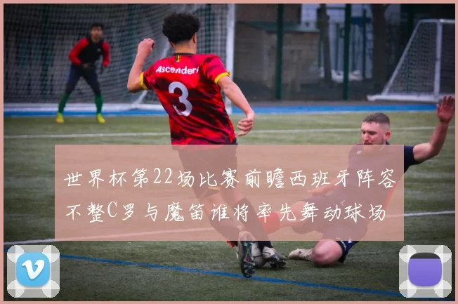 世界杯第22场比赛前瞻西班牙阵容不整C罗与魔笛谁将率先舞动球场
