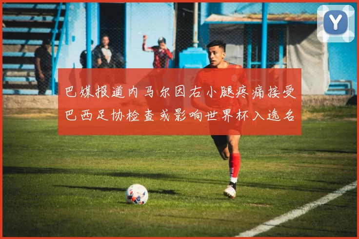 巴媒报道内马尔因右小腿疼痛接受巴西足协检查或影响世界杯入选名单