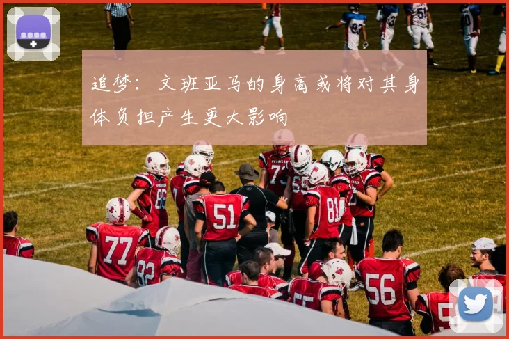 追梦：文班亚马的身高或将对其身体负担产生更大影响