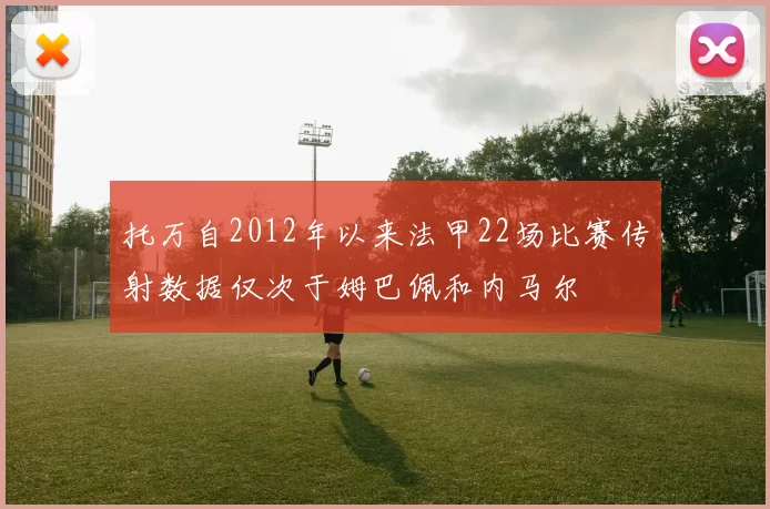 托万自2012年以来法甲22场比赛传射数据仅次于姆巴佩和内马尔