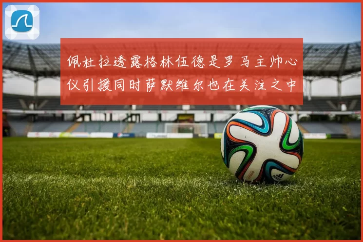 佩杜拉透露格林伍德是罗马主帅心仪引援同时萨默维尔也在关注之中