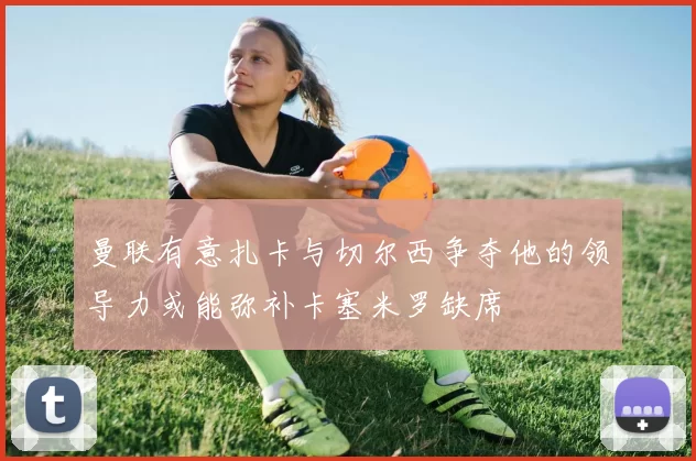 曼联有意扎卡与切尔西争夺他的领导力或能弥补卡塞米罗缺席