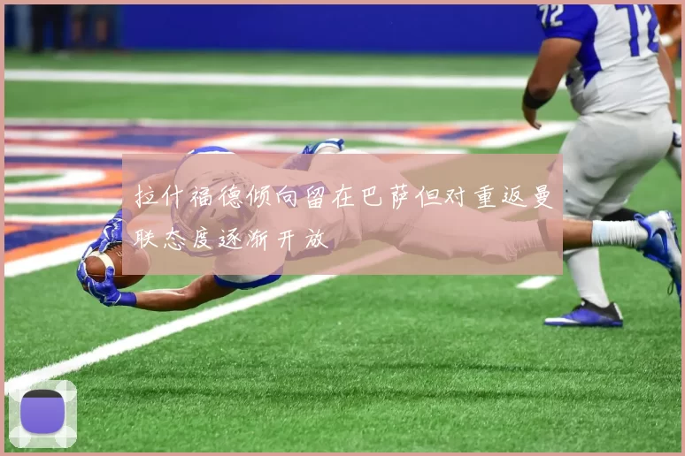 拉什福德倾向留在巴萨但对重返曼联态度逐渐开放
