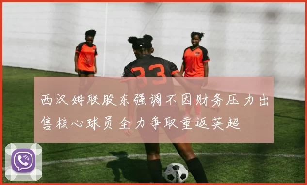 西汉姆联股东强调不因财务压力出售核心球员全力争取重返英超
