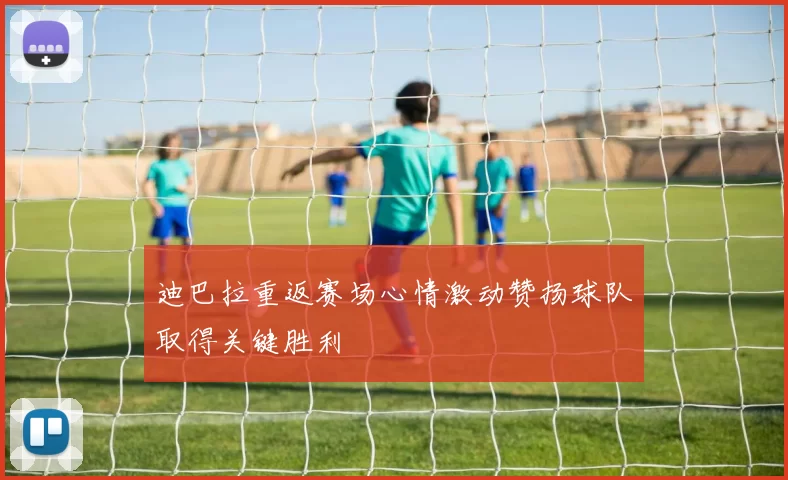 迪巴拉重返赛场心情激动赞扬球队取得关键胜利
