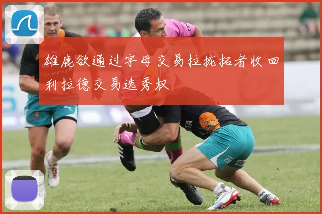 雄鹿欲通过字母交易拉拢拓者收回利拉德交易选秀权