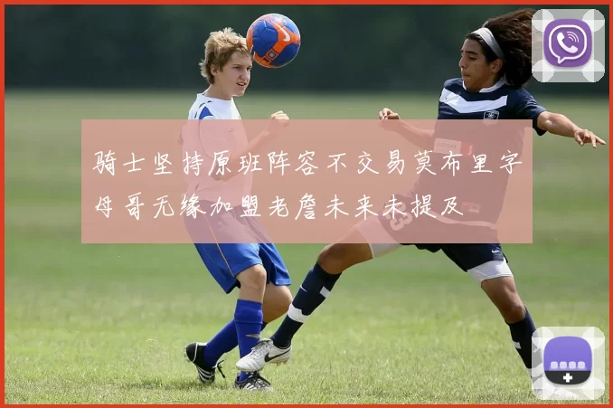 骑士坚持原班阵容不交易莫布里字母哥无缘加盟老詹未来未提及