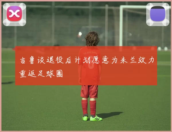 吉鲁谈退役后计划愿意为米兰效力重返足球圈