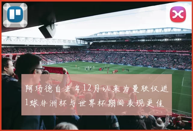 阿玛德自去年12月以来为曼联仅进1球非洲杯与世界杯期间表现更佳