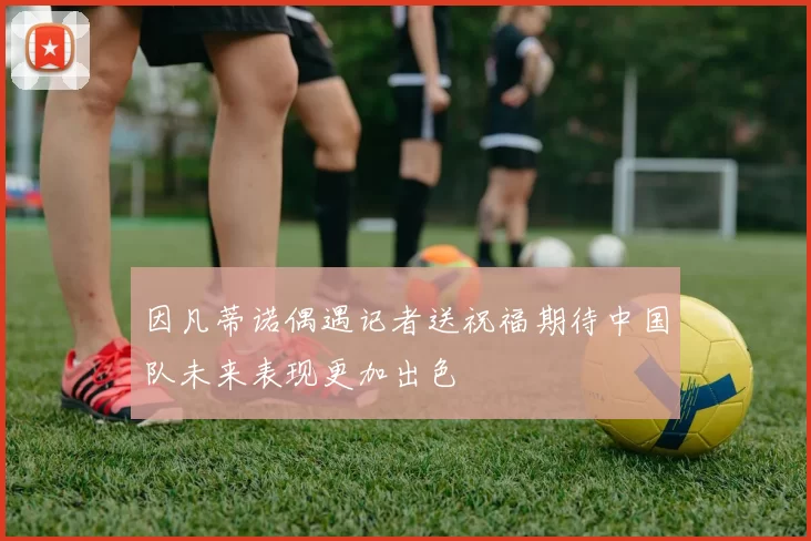 因凡蒂诺偶遇记者送祝福期待中国队未来表现更加出色