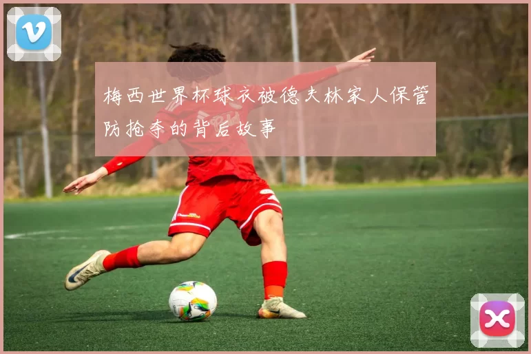 梅西世界杯球衣被德夫林家人保管防抢夺的背后故事