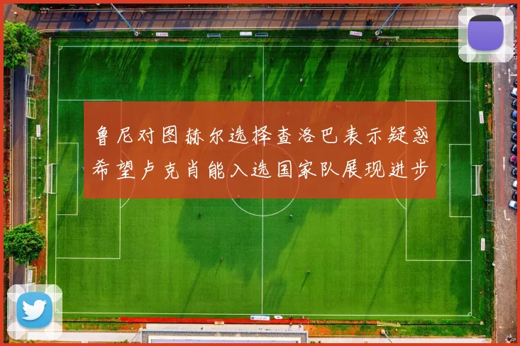 鲁尼对图赫尔选择查洛巴表示疑惑希望卢克肖能入选国家队展现进步
