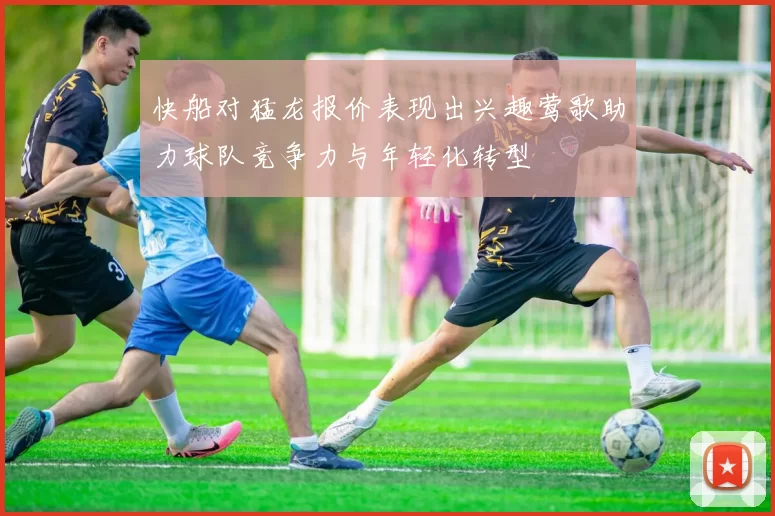 快船对猛龙报价表现出兴趣莺歌助力球队竞争力与年轻化转型