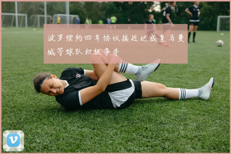 波罗续约四年协议接近达成皇马曼城等球队积极争夺