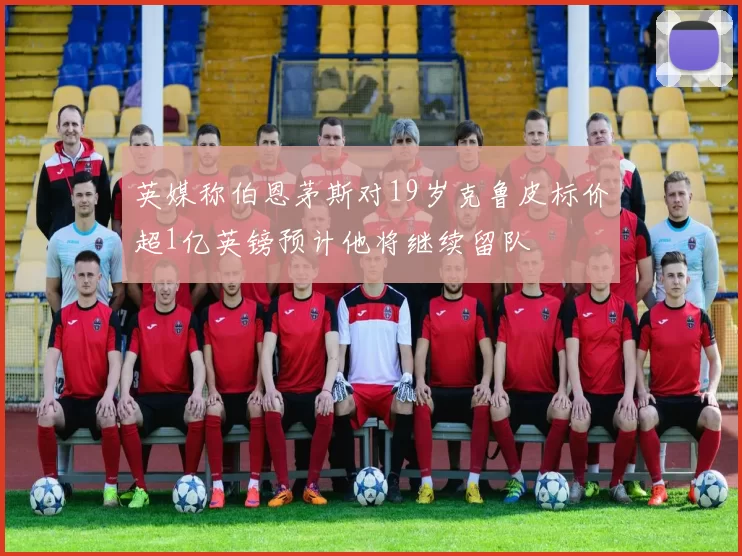 英媒称伯恩茅斯对19岁克鲁皮标价超1亿英镑预计他将继续留队
