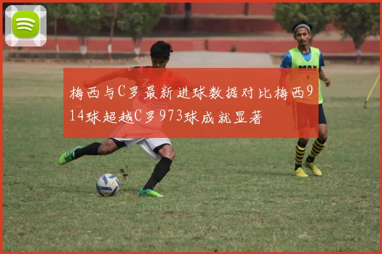 梅西与C罗最新进球数据对比梅西914球超越C罗973球成就显著