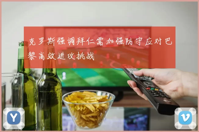 克罗斯强调拜仁需加强防守应对巴黎高效进攻挑战