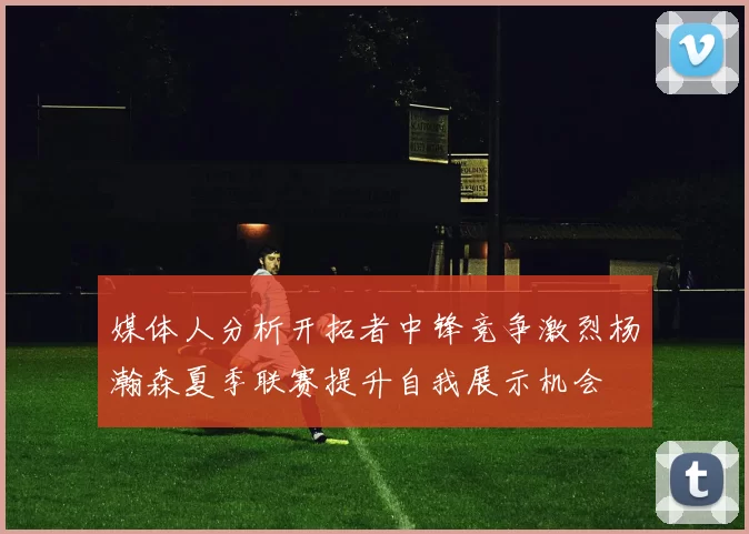 媒体人分析开拓者中锋竞争激烈杨瀚森夏季联赛提升自我展示机会
