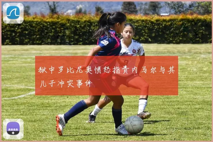 狱中罗比尼奥愤怒指责内马尔与其儿子冲突事件