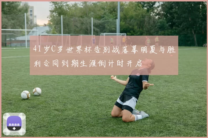 41岁C罗世界杯告别战落幕明夏与胜利合同到期生涯倒计时开启