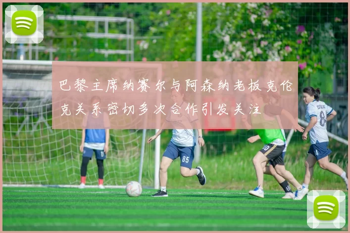 巴黎主席纳赛尔与阿森纳老板克伦克关系密切多次合作引发关注