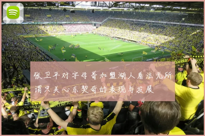 张卫平对字母哥加盟湖人看法无所谓只关心东契奇的表现与发展
