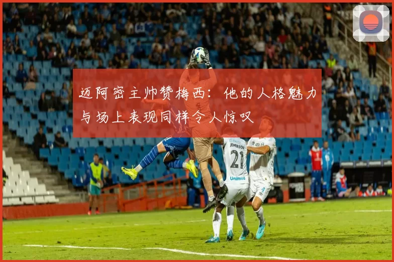 迈阿密主帅赞梅西：他的人格魅力与场上表现同样令人惊叹
