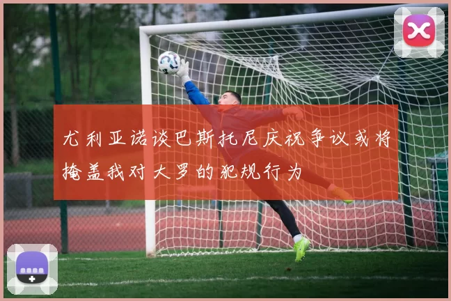 尤利亚诺谈巴斯托尼庆祝争议或将掩盖我对大罗的犯规行为