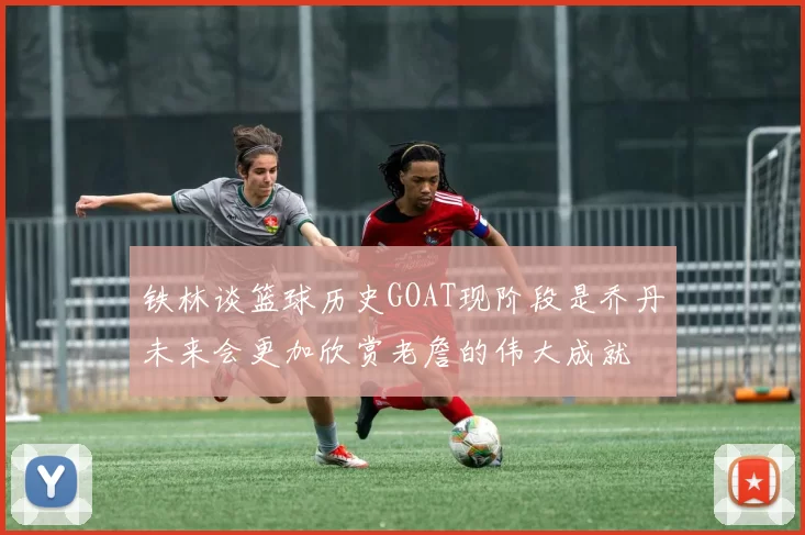 铁林谈篮球历史GOAT现阶段是乔丹未来会更加欣赏老詹的伟大成就